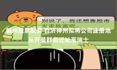 赣州股票配资 百济神州拟将公司注册地从开曼群岛迁址至瑞士