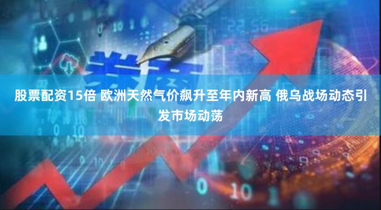 股票配资15倍 欧洲天然气价飙升至年内新高 俄乌战场动态引发市场动荡