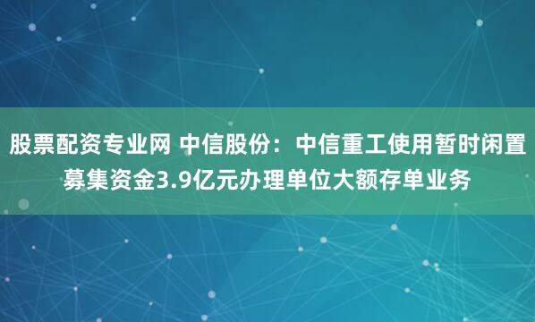 股票配资专业网 中信股份：中信重工使用暂时闲置募集资金3.9亿元办理单位大额存单业务