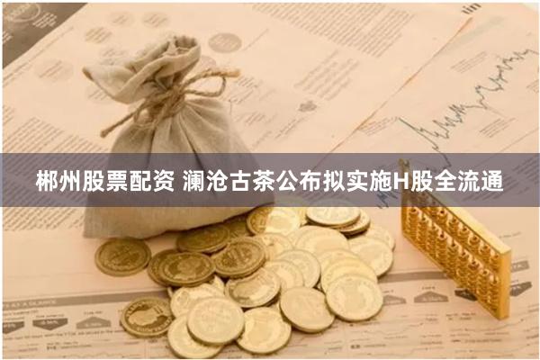 郴州股票配资 澜沧古茶公布拟实施H股全流通