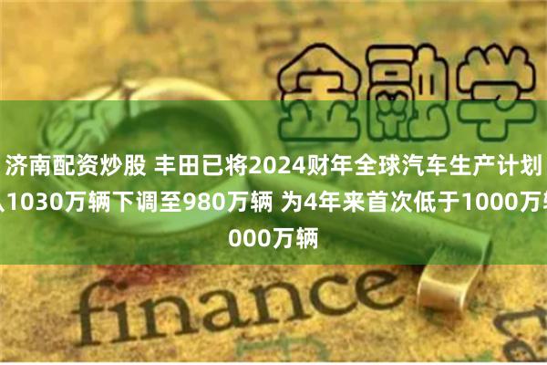 济南配资炒股 丰田已将2024财年全球汽车生产计划从1030万辆下调至980万辆 为4年来首次低于1000万辆