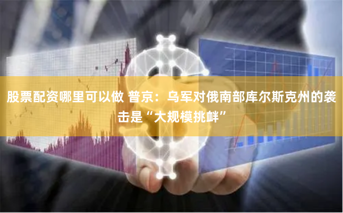 股票配资哪里可以做 普京：乌军对俄南部库尔斯克州的袭击是“大规模挑衅”