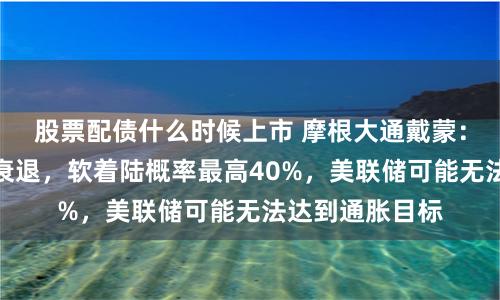 股票配债什么时候上市 摩根大通戴蒙：美国仍很可能衰退，软着陆概率最高40%，美联储可能无法达到通胀目标
