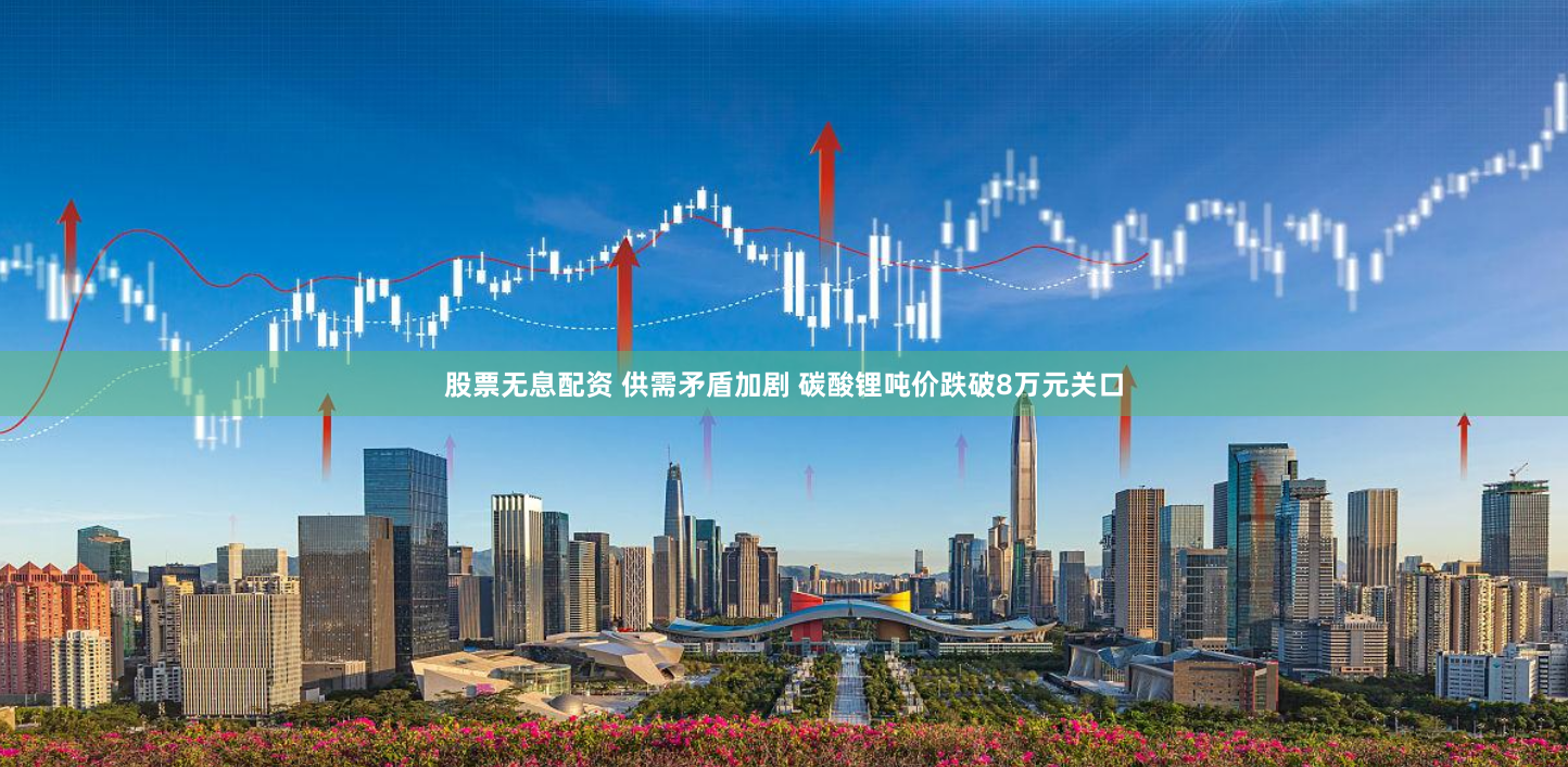 股票无息配资 供需矛盾加剧 碳酸锂吨价跌破8万元关口