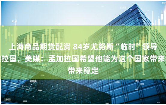 上海商品期货配资 84岁尤努斯“临时”领导孟加拉国，美媒：孟加拉国希望他能为这个国家带来稳定