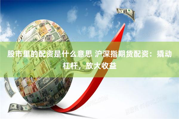 股市里的配资是什么意思 沪深指期货配资：撬动杠杆，放大收益