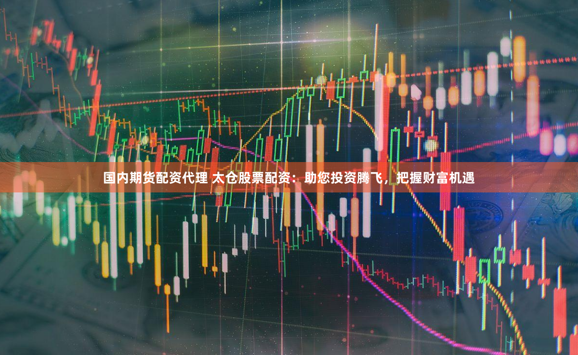 国内期货配资代理 太仓股票配资：助您投资腾飞，把握财富机遇