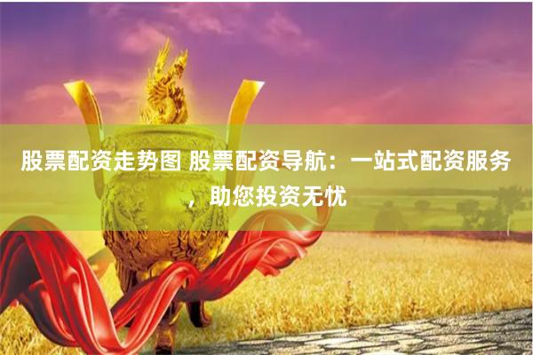股票配资走势图 股票配资导航：一站式配资服务，助您投资无忧
