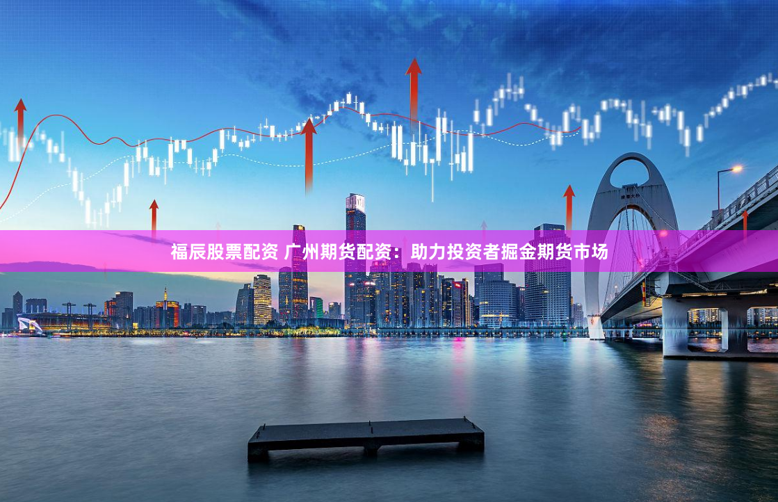 福辰股票配资 广州期货配资：助力投资者掘金期货市场