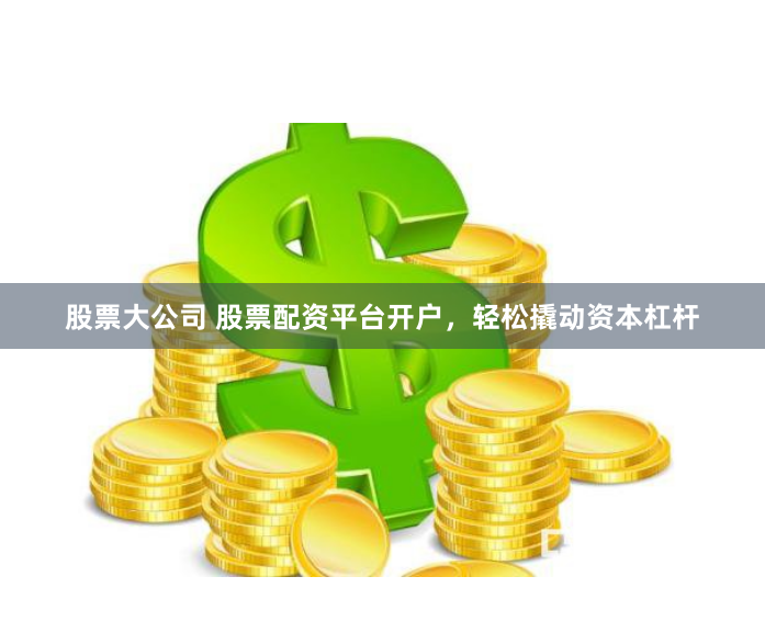 股票大公司 股票配资平台开户，轻松撬动资本杠杆