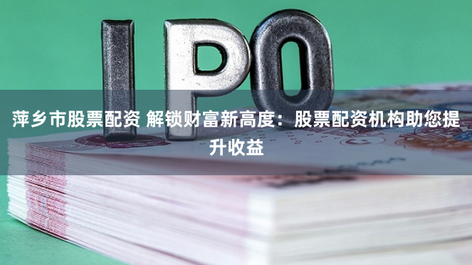 萍乡市股票配资 解锁财富新高度：股票配资机构助您提升收益