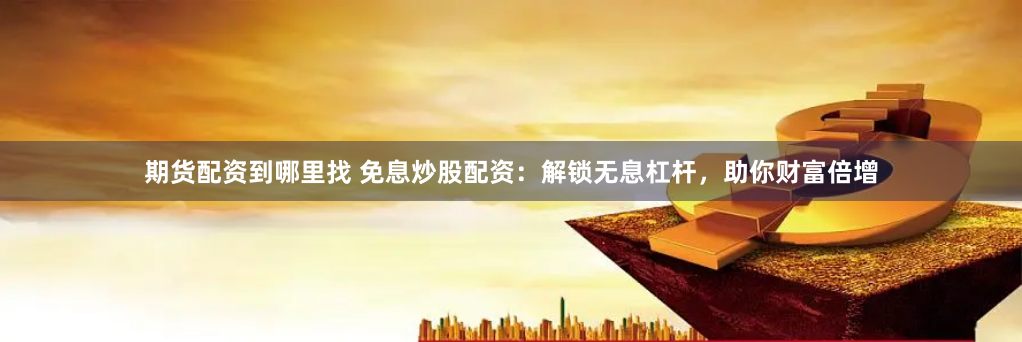 期货配资到哪里找 免息炒股配资：解锁无息杠杆，助你财富倍增
