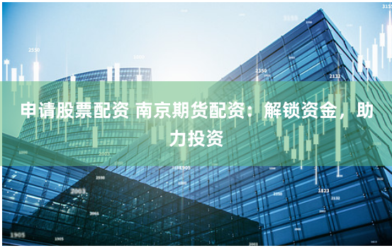 申请股票配资 南京期货配资：解锁资金，助力投资