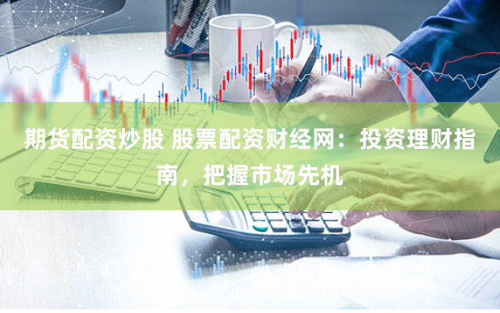 期货配资炒股 股票配资财经网：投资理财指南，把握市场先机