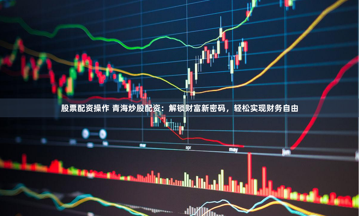 股票配资操作 青海炒股配资：解锁财富新密码，轻松实现财务自由