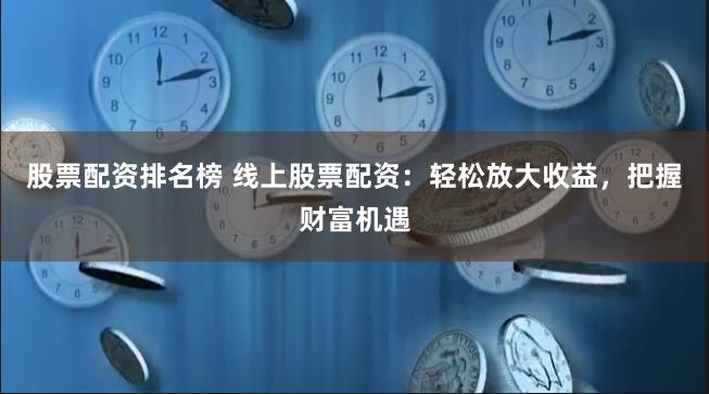 股票配资排名榜 线上股票配资：轻松放大收益，把握财富机遇