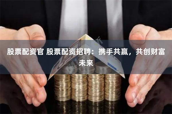 股票配资官 股票配资招聘：携手共赢，共创财富未来