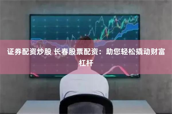 证券配资炒股 长春股票配资：助您轻松撬动财富杠杆