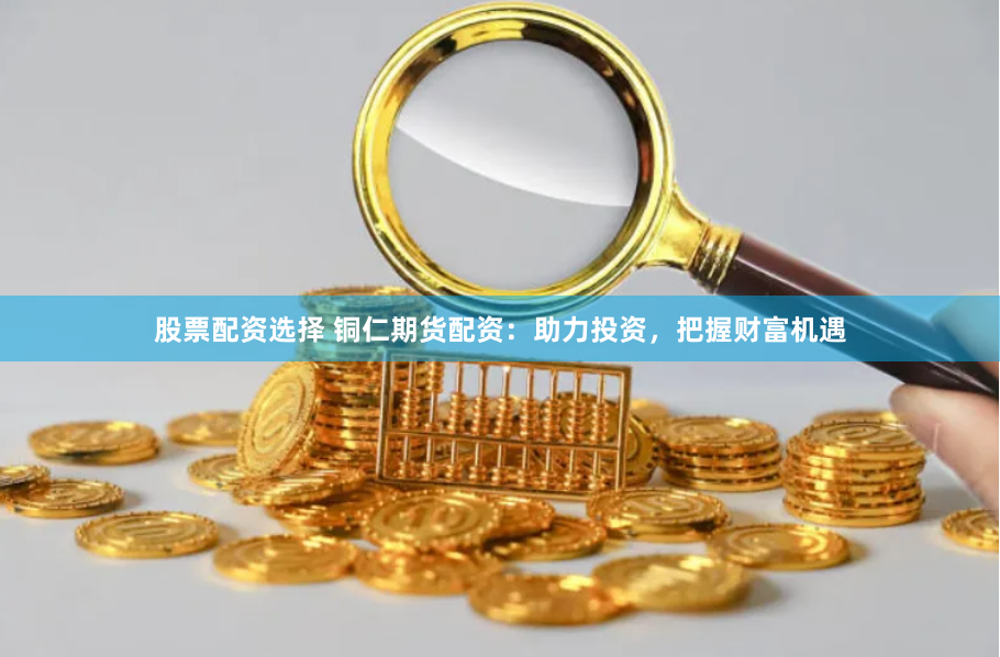 股票配资选择 铜仁期货配资：助力投资，把握财富机遇