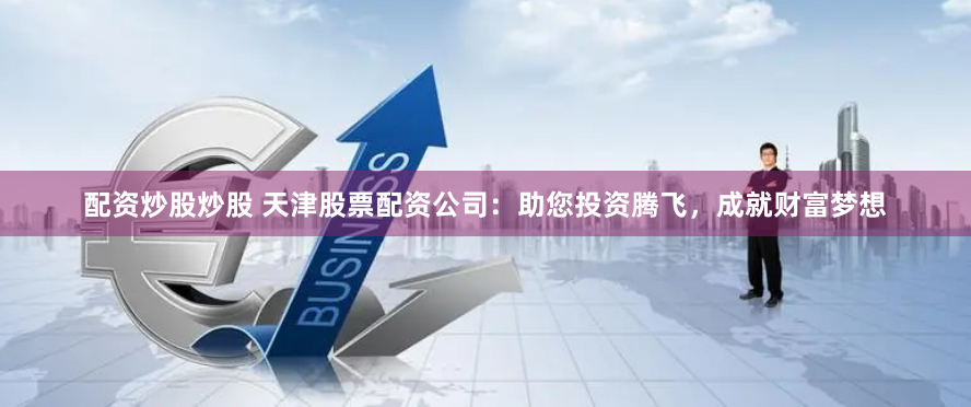 配资炒股炒股 天津股票配资公司：助您投资腾飞，成就财富梦想