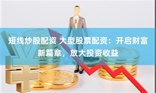 短线炒股配资 大型股票配资：开启财富新篇章，放大投资收益