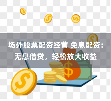 场外股票配资经营 免息配资：无息借贷，轻松放大收益