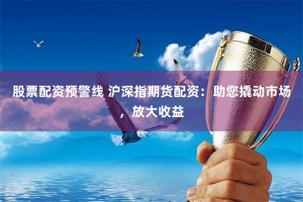 股票配资预警线 沪深指期货配资:助您撬动市场,放大收益