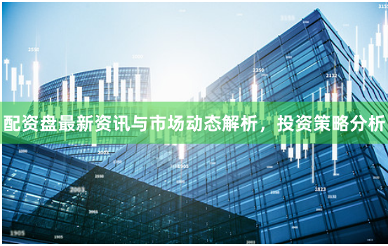 配资盘最新资讯与市场动态解析，投资策略分析