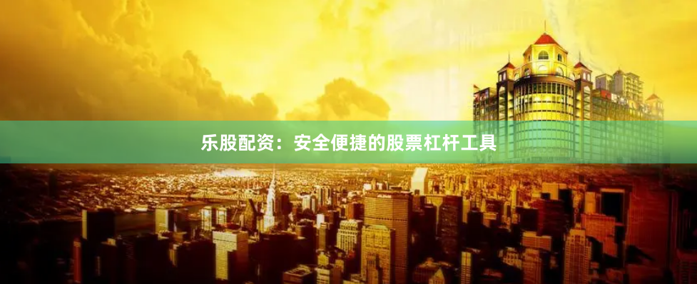 乐股配资：安全便捷的股票杠杆工具